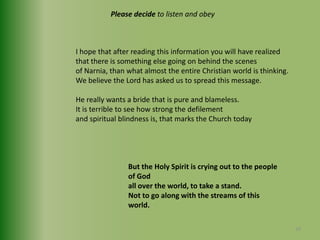 Please decide to listen and obeyI hope that after reading this information you will have realized that there is something else going on behind the scenes of Narnia, than what almost the entire Christian world is thinking.We believe the Lord has asked us to spread this message.He really wants a bride that is pure and blameless.It is terrible to see how strong the defilement and spiritual blindness is, that marks the Church todayBut the Holy Spirit is crying out to the people of God all over the world, to take a stand.Not to go along with the streams of this world.39