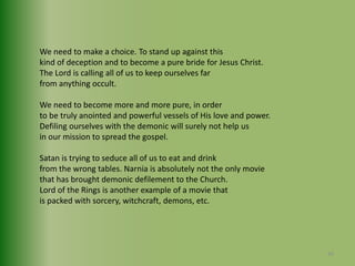 We need to make a choice. To stand up against this kind of deception and to become a pure bride for Jesus Christ.The Lord is calling all of us to keep ourselves far from anything occult. We need to become more and more pure, in orderto be truly anointed and powerful vessels of His love and power.Defiling ourselves with the demonic will surely not help us in our mission to spread the gospel.Satan is trying to seduce all of us to eat and drink from the wrong tables. Narnia is absolutely not the only moviethat has brought demonic defilement to the Church. Lord of the Rings is another example of a movie thatis packed with sorcery, witchcraft, demons, etc.40