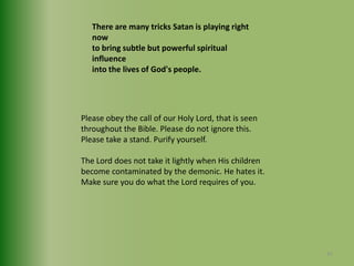 There are many tricks Satan is playing right now to bring subtle but powerful spiritual influence into the lives of God's people.Please obey the call of our Holy Lord, that is seen throughout the Bible. Please do not ignore this. Please take a stand. Purify yourself.The Lord does not take it lightly when His childrenbecome contaminated by the demonic. He hates it. Make sure you do what the Lord requires of you.41