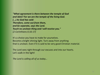 "What agreement is there between the temple of Godand idols? For we are the temple of the living God.(...) As God has said: Therefore, come out from them,and be separate, says the Lord.Touch no unclean thing and I will receive you."(2 Corinthians 6:16-17)It's a choice you have to make for yourselves.Become a bright shining light. Turn away from anythingthat is unclean. Even if it is said to be very good Christian material. The Lord sees right through our excuses and into our hearts.Let's walk in the light! The Lord is calling all of us today... 42