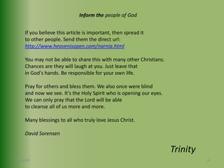 Inform the people of GodIf you believe this article is important, then spread it to other people. Send them the direct url:http://www.heavenisopen.com/narnia.htmlYou may not be able to share this with many other Christians.Chances are they will laugh at you. Just leave that in God's hands. Be responsible for your own life. Pray for others and bless them. We also once were blind and now we see. It's the Holy Spirit who is opening our eyes.We can only pray that the Lord will be able to cleanse all of us more and more.Many blessings to all who truly love Jesus Christ.David Sorensen467/30/2009Trinity