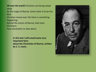 All over the world Christians are being swept away by the magic of Narnia. Some claim it to be the best Christian movie ever. Yet there is something happening behind the scenes of Narnia, that most Christians have absolutely no idea about.In this text I will unveil some very important facts about the Chronicles of Narnia, written by C. S. Lewis.5