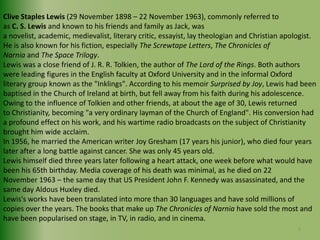 Clive Staples Lewis (29 November 1898 – 22 November 1963), commonly referred to as C. S. Lewis and known to his friends and family as Jack, wasa novelist, academic, medievalist, literary critic, essayist, lay theologian and Christian apologist. He is also known for his fiction, especially The Screwtape Letters, The Chronicles of Narnia and The Space Trilogy.Lewis was a close friend of J. R. R. Tolkien, the author of The Lord of the Rings. Both authors were leading figures in the English faculty at Oxford University and in the informal Oxford literary group known as the "Inklings". According to his memoir Surprised by Joy, Lewis had been baptised in the Church of Ireland at birth, but fell away from his faith during his adolescence. Owing to the influence of Tolkien and other friends, at about the age of 30, Lewis returned to Christianity, becoming "a very ordinary layman of the Church of England". His conversion had a profound effect on his work, and his wartime radio broadcasts on the subject of Christianity brought him wide acclaim.In 1956, he married the American writer Joy Gresham (17 years his junior), who died four years later after a long battle against cancer. She was only 45 years old.Lewis himself died three years later following a heart attack, one week before what would have been his 65th birthday. Media coverage of his death was minimal, as he died on 22 November 1963 – the same day that US President John F. Kennedy was assassinated, and the same day Aldous Huxley died.Lewis's works have been translated into more than 30 languages and have sold millions of copies over the years. The books that make up The Chronicles of Narnia have sold the most and have been popularised on stage, in TV, in radio, and in cinema.6