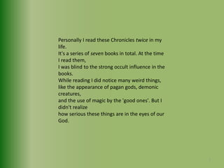 Personally I read these Chronicles twice in my life. It's a series of seven books in total. At the time I read them,I was blind to the strong occult influence in the books. While reading I did notice many weird things, like the appearance of pagan gods, demonic creatures, and the use of magic by the 'good ones'. But I didn't realize how serious these things are in the eyes of our God. 7