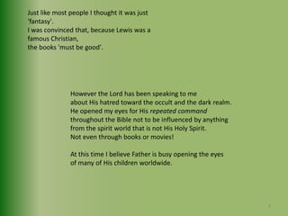Just like most people I thought it was just 'fantasy'.I was convinced that, because Lewis was a famous Christian, the books 'must be good'.However the Lord has been speaking to me about His hatred toward the occult and the dark realm.He opened my eyes for His repeated commandthroughout the Bible not to be influenced by anythingfrom the spirit world that is not His Holy Spirit.Not even through books or movies! At this time I believe Father is busy opening the eyes of many of His children worldwide. 8