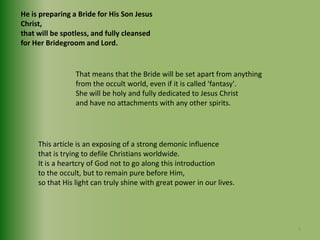 He is preparing a Bride for His Son Jesus Christ,that will be spotless, and fully cleansed for Her Bridegroom and Lord.That means that the Bride will be set apart from anything from the occult world, even if it is called 'fantasy'.She will be holy and fully dedicated to Jesus Christ and have no attachments with any other spirits.This article is an exposing of a strong demonic influence that is trying to defile Christians worldwide. It is a heartcry of God not to go along this introduction to the occult, but to remain pure before Him, so that His light can truly shine with great power in our lives.9