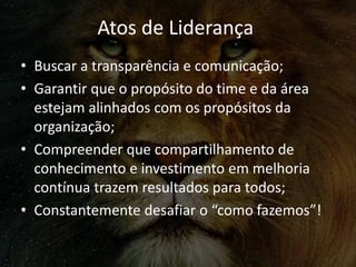 Atos de Liderança
• Buscar a transparência e comunicação;
• Garantir que o propósito do time e da área
estejam alinhados com os propósitos da
organização;
• Compreender que compartilhamento de
conhecimento e investimento em melhoria
contínua trazem resultados para todos;
• Constantemente desafiar o “como fazemos”!
 