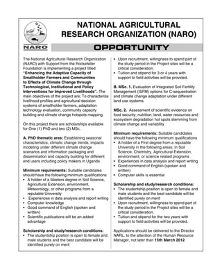 NATIONAL AGRICULTURAL
                      RESEARCH ORGANIZATION (NARO)
                                          OPPORTUNITY
The National Agricultural Research Organization       • Upon recruitment, willingness to spend part of
(NARO) with Support from the Rockefeller                the study period in the Project sites will be a
Foundation is implementing a project titled             critical consideration.
“Enhancing the Adaptive Capacity of                   • Tuition and stipend for 3 or 4 years with
Smallholder Farmers and Communities                     support to ﬁeld activities will be provided.
to Effects of Climate Change through
Technological, Institutional and Policy               B. MSc. 1. Evaluation of Integrated Soil Fertility
Interventions for Improved Livelihoods”. The          Management (ISFM) options for C-sequestration
main objectives of the project are; To characterize   and climate change adaptation under different
livelihood proﬁles and agricultural decision          land use systems.
systems of smallholder farmers, adaptation
technology evaluation, community capacity             MSc. 2. Assessment of scientiﬁc evidence on
building and climate change hotspots mapping.         food security; nutrition; land, water resources and
                                                      ecosystem degradation hot spots stemming from
On this project there are scholarships available      climate change and variability
for One (1) PhD and two (2) MSc.
                                                      Minimum requirements: Suitable candidates
A. PhD thematic area: Establishing seasonal           should have the following minimum qualiﬁcations
characteristics, climatic change trends, impacts      • A holder of a First degree from a reputable
modeling under different climate change                 University in the following areas: in Soil
scenarios and information packaging and                 Science, Chemistry, Agricultural Extension,
dissemination and capacity building for different       environment, or science related programs
end users including policy makers in Uganda           • Experiences in data analysis and report writing
                                                      • Good command of English (spoken and
Minimum requirements: Suitable candidates               written)
should have the following minimum qualiﬁcations       • Computer skills is essential
• A holder of a Masters degree in Soil Science,
  Agricultural Extension, environment,                Scholarship and study/research conditions:
  Meteorology, or other programs from a               • The studentship position is open to female and
  reputable University                                  male students and the best candidate will be
• Experiences in data analysis and report writing       identiﬁed purely on merit
• Computer knowledge                                  • Upon recruitment, willingness to spend part of
• Good command of English (spoken and                   the study period in the Project sites will be a
  written)                                              critical consideration.
• Scientiﬁc publications will be an added             • Tuition and stipend for the two years with
  advantage                                             support to ﬁeld activities will be provided.

Scholarship and study/research conditions:            Applications should be delivered to the Director
• The studentship position is open to female and      NARL, to the attention of the Human Resource
  male students and the best candidate will be        Manager, not later than 15th March 2012
  identiﬁed purely on merit
 