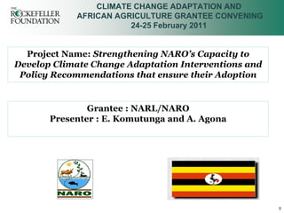 CLIMATE CHANGE ADAPTATION AND
            AFRICAN AGRICULTURE GRANTEE CONVENING
                       24-25 February 2011


  Project Name: Strengthening NARO’s Capacity to
Develop Climate Change Adaptation Interventions and
 Policy Recommendations that ensure their Adoption


               Grantee : NARL/NARO
       Presenter : E. Komutunga and A. Agona




                                                      0
 