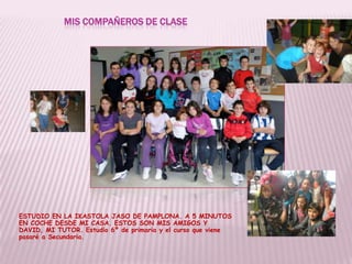 MIS COMPAÑEROS DE CLASE
ESTUDIO EN LA IKASTOLA JASO DE PAMPLONA. A 5 MINUTOS
EN COCHE DESDE MI CASA. ESTOS SON MIS AMIGOS Y
DAVID, MI TUTOR. Estudio 6º de primaria y el curso que viene
pasaré a Secundaria.
 