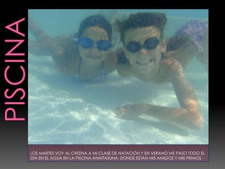 LOS MARTES VOY AL CREENA A MI CLASE DE NATACIÓN Y EN VERANO ME PASO TODO EL
DÍA EN EL AGUA EN LA PISCINA ANAITASUNA, DONDE ESTÁN MIS AMIGOS Y MIS PRIMOS
 