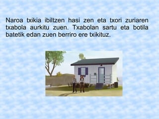 Naroa txikia ibiltzen hasi zen eta txori zuriaren
txabola aurkitu zuen. Txabolan sartu eta botila
batetik edan zuen berriro ere txikituz.
 