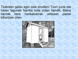 Txabolan galdu egin zela zirudien! Txori zuria eta
haren lagunek harrika bota zuten handik. Baina
harriak bere hankatzarrak ukitzean pastel
bihurtzen ziren.
 