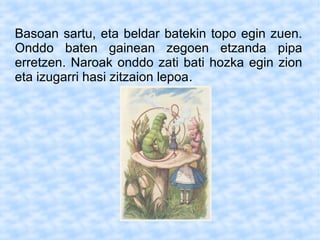 Basoan sartu, eta beldar batekin topo egin zuen.
Onddo baten gainean zegoen etzanda pipa
erretzen. Naroak onddo zati bati hozka egin zion
eta izugarri hasi zitzaion lepoa.
 