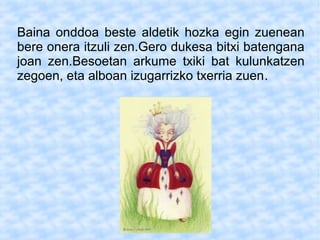 Baina onddoa beste aldetik hozka egin zuenean
bere onera itzuli zen.Gero dukesa bitxi batengana
joan zen.Besoetan arkume txiki bat kulunkatzen
zegoen, eta alboan izugarrizko txerria zuen.
 