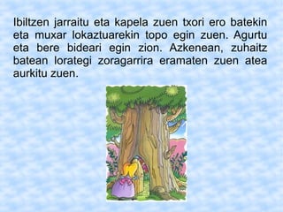 Ibiltzen jarraitu eta kapela zuen txori ero batekin
eta muxar lokaztuarekin topo egin zuen. Agurtu
eta bere bideari egin zion. Azkenean, zuhaitz
batean lorategi zoragarrira eramaten zuen atea
aurkitu zuen.
 