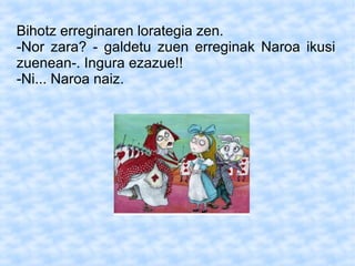 Bihotz erreginaren lorategia zen.
-Nor zara? - galdetu zuen erreginak Naroa ikusi
zuenean-. Ingura ezazue!!
-Ni... Naroa naiz.
 