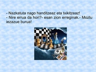 - Nazkatuta nago handitzeaz eta txikitzeaz!
- Nire errua da hori?- esan zion erreginak.- Moztu
iezazue burua!
 