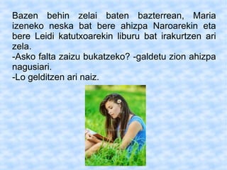 Bazen behin zelai baten bazterrean, Maria
izeneko neska bat bere ahizpa Naroarekin eta
bere Leidi katutxoarekin liburu bat irakurtzen ari
zela.
-Asko falta zaizu bukatzeko? -galdetu zion ahizpa
nagusiari.
-Lo gelditzen ari naiz.
 