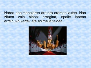 Naroa epaimahaiaren aretora eraman zuten. Han
zituen zain bihotz erregina, epaile lanean
erreinuko kartak eta animalia taldea.
 