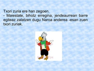Txori zuria ere han zegoen.
- Maiestate, bihotz erregina, jendeaurrean barre
egiteaz zalatzen dugu Naroa anderea -esan zuen
txori zuriak.
 