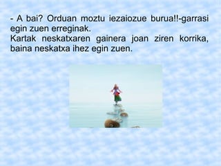 - A bai? Orduan moztu iezaiozue burua!!-garrasi
egin zuen erreginak.
Kartak neskatxaren gainera joan ziren korrika,
baina neskatxa ihez egin zuen.
 