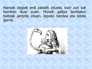 Naroak begiak erdi zabalik zituela, txori zuri bat
korrikan ikusi zuen. Honek galtza bonbatxo
beltzak jantzita zituen, lepoko berdea eta lebita
gorria.
 