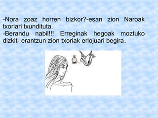 -Nora zoaz horren bizkor?-esan zion Naroak
txoriari txundituta.
-Berandu nabil!!! Erreginak hegoak moztuko
dizkit- erantzun zion txoriak erlojuari begira.
 