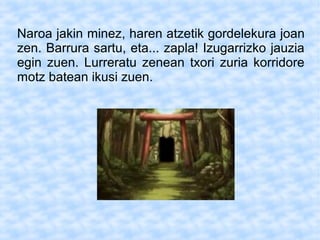 Naroa jakin minez, haren atzetik gordelekura joan
zen. Barrura sartu, eta... zapla! Izugarrizko jauzia
egin zuen. Lurreratu zenean txori zuria korridore
motz batean ikusi zuen.
 