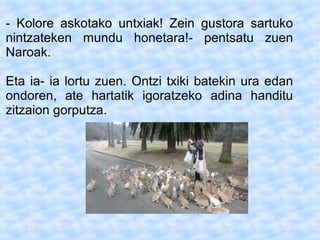 - Kolore askotako untxiak! Zein gustora sartuko
nintzateken mundu honetara!- pentsatu zuen
Naroak.
Eta ia- ia lortu zuen. Ontzi txiki batekin ura edan
ondoren, ate hartatik igoratzeko adina handitu
zitzaion gorputza.
 