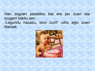 Han zegoen pasteltxo bat ere jan zuen eta
izugarri txikitu zen.
-Lagundu nazazu, txori zuri!! -oihu egin zuen
Naroak.
 