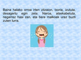 Baina halako orroa irten zitzaion, txoria, izututa,
desagertu egin zela. Naroa, atsekabetuta,
negarrez hasi zen, eta bere malkoek urez buzti
zuten lurra.
 