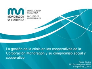 La gestión de la crisis en las cooperativas de la
Corporación Mondragon y su compromiso social y
cooperativo
                                               Naroa Elortza
                                      MU Enpresagintza & MIK
                                         Congreso IISJ, 2011
 