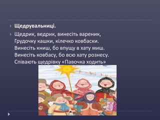  Щедрувальниці.
 Щедрик, ведрик, винесіть вареник,
Грудочку кашки, кілечко ковбаски.
Винесіть книш, бо впущу в хату миш.
Винесіть ковбасу, бо всю хату рознесу.
Співають щедрівку «Павочка ходить»
 