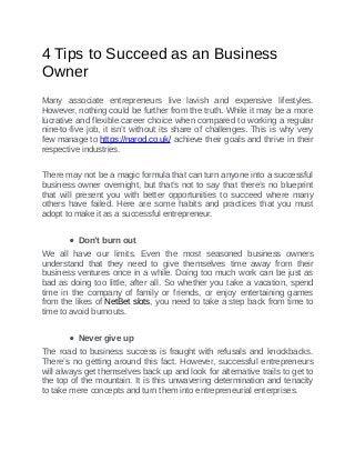 4	Tips	to	Succeed	as	an	Business
Owner
	
Many	 associate	 entrepreneurs	 live	 lavish	 and	 expensive	 lifestyles.
However,	nothing	could	be	further	from	the	truth.	While	it	may	be	a	more
lucrative	and	flexible	career	choice	when	compared	to	working	a	regular
nine-to-five	job,	it	isn’t	without	its	share	of	challenges.	This	is	why	very
few	manage	to	https://narod.co.uk/	achieve	their	goals	and	thrive	in	their
respective	industries.
There	may	not	be	a	magic	formula	that	can	turn	anyone	into	a	successful
business	owner	overnight,	but	that’s	not	to	say	that	there’s	no	blueprint
that	 will	 present	 you	 with	 better	 opportunities	 to	 succeed	 where	 many
others	 have	 failed.	 Here	 are	 some	 habits	 and	 practices	 that	 you	 must
adopt	to	make	it	as	a	successful	entrepreneur.
Don’t	burn	out
We	 all	 have	 our	 limits.	 Even	 the	 most	 seasoned	 business	 owners
understand	 that	 they	 need	 to	 give	 themselves	 time	 away	 from	 their
business	ventures	once	in	a	while.	Doing	too	much	work	can	be	just	as
bad	as	doing	too	little,	after	all.	So	whether	you	take	a	vacation,	spend
time	 in	 the	 company	 of	 family	 or	 friends,	 or	 enjoy	 entertaining	 games
from	the	likes	of	NetBet	slots,	you	need	to	take	a	step	back	from	time	to
time	to	avoid	burnouts.
Never	give	up
The	road	to	business	success	is	fraught	with	refusals	and	knockbacks.
There’s	 no	 getting	 around	 this	 fact.	 However,	 successful	 entrepreneurs
will	always	get	themselves	back	up	and	look	for	alternative	trails	to	get	to
the	top	of	the	mountain.	It	is	this	unwavering	determination	and	tenacity
to	take	mere	concepts	and	turn	them	into	entrepreneurial	enterprises.
 