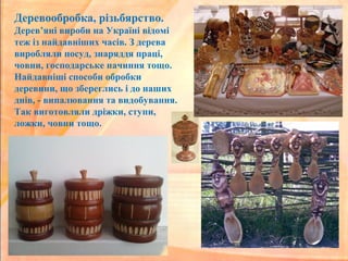 Деревообробка, різьбярство.
Дерев’яні вироби на Україні відомі
теж із найдавніших часів. З дерева
виробляли посуд, знаряддя праці,
човни, господарське начиння тощо.
Найдавніші способи обробки
деревини, що збереглись і до наших
днів, - випалювання та видобування.
Так виготовляли дріжки, ступи,
ложки, човни тощо.
 