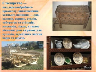 Столярство —
вид деревообробного
промислу; виготовлення
хатнього начиння — лав,
ослонів, скринь, столів,
табуреток та стільців,
мисників, ліжок, а також
віконних рам та рамок для
вуликів, дерев'яних частин
борін та плугів.
 