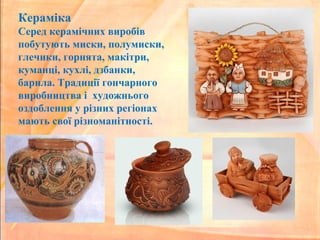 Кераміка
Серед керамічних виробів
побутують миски, полумиски,
глечики, горнята, макітри,
куманці, кухлі, дзбанки,
барила. Традиції гончарного
виробництва і художнього
оздоблення у різних регіонах
мають свої різноманітності.
 