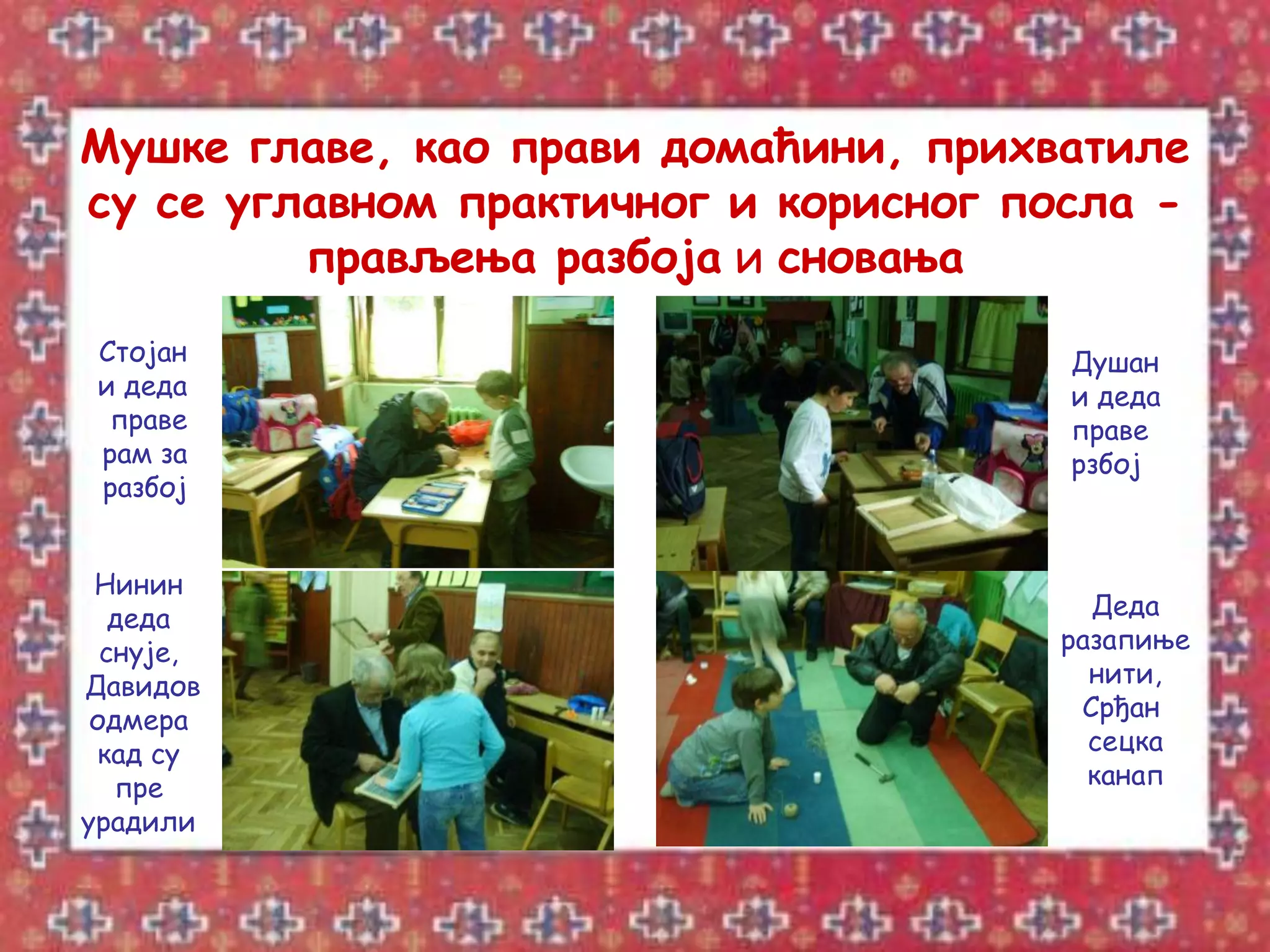 Мушке главе, као прави домаћини, прихватиле
су се углавном практичног и корисног посла -
         прављења разбоја и сновања
 Стојан                                Душан
 и деда                                и деда
  праве                                праве
 рам за                                рзбој
 разбој


 Нинин
   деда                                 Деда
  снује,                              разапиње
Давидов                                 нити,
 одмера                                Срђан
 кад су                                 сецка
   пре                                  канап
урадили
 