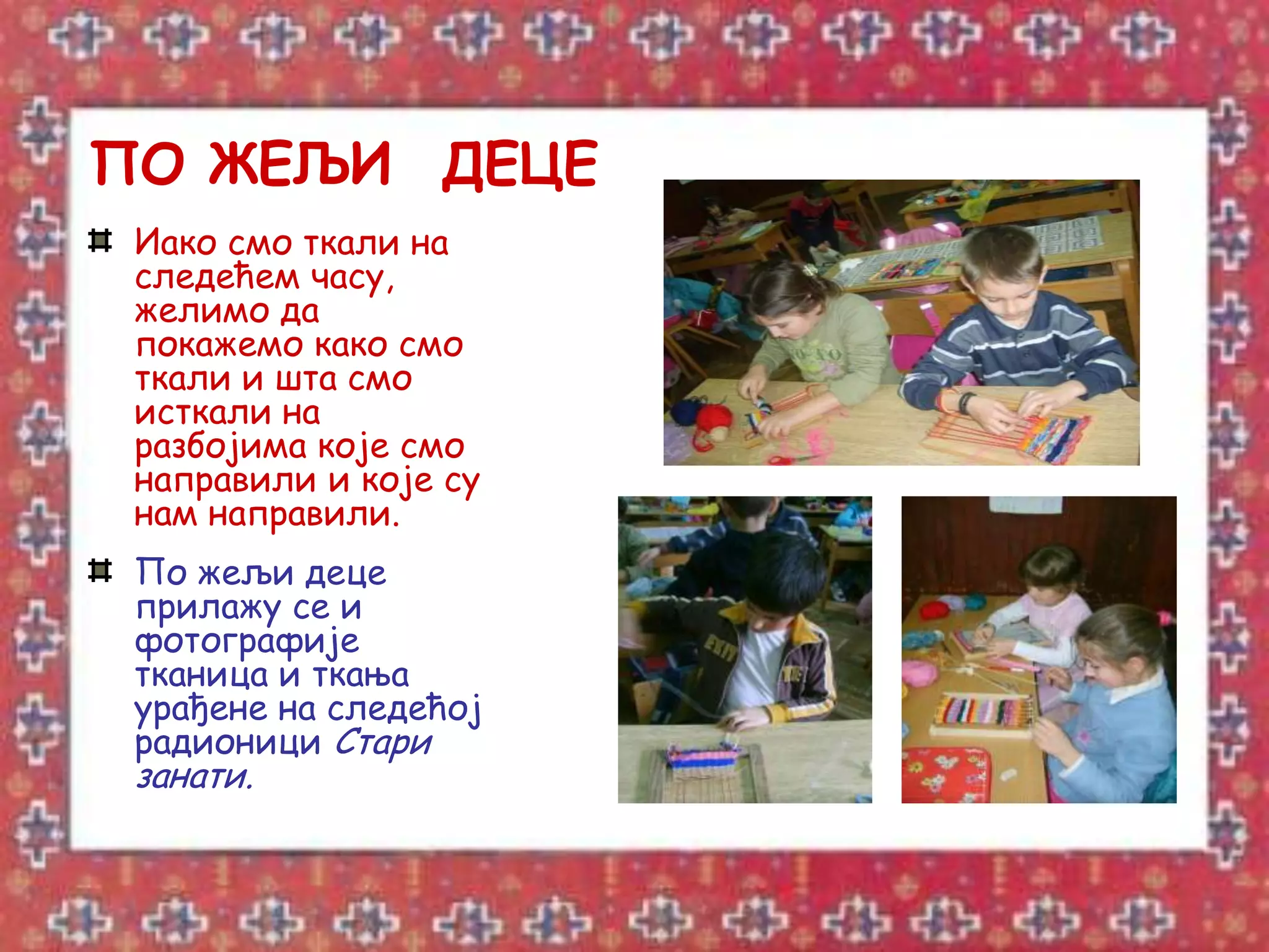 ПО ЖЕЉИ ДЕЦЕ
 Иако смо ткали на
 следећем часу,
 желимо да
 покажемо како смо
 ткали и шта смо
 исткали на
 разбојима које смо
 направили и које су
 нам направили.
 По жељи деце
 прилажу се и
 фотографије
 тканица и ткања
 урађене на следећој
 радионици Стари
 занати.
 