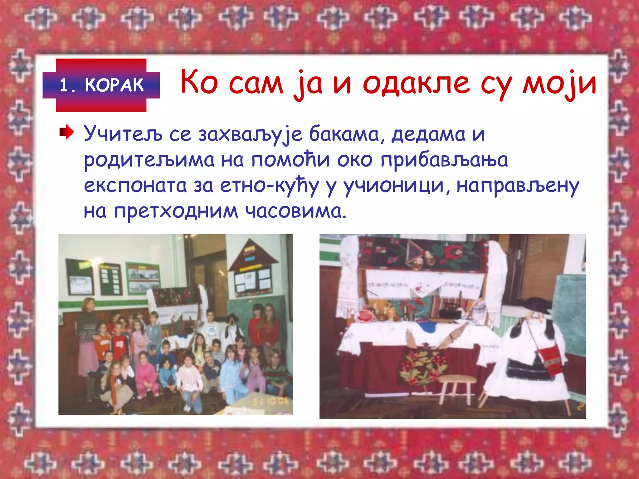 1. КОРАК   Ко сам ја и одакле су моји
  Учитељ се захваљује бакама, дедама и
  родитељима на помоћи око прибављања
  експоната за етно-кућу у учионици, направљену
  на претходним часовима.
 
