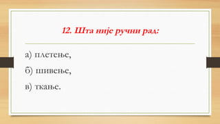 12. Шта није ручни рад:
а) плетење,
б) шивење,
в) ткање.
 