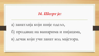 14. Шегрт је:
а) занатлија који шије одело,
б) продавац на вашарима и пијацама,
в) дечак који учи занат код мајстора.
 