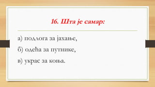 16. Шта је самар:
а) подлога за јахање,
б) одећа за путнике,
в) украс за коња.
 