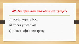 20. Ко пролази као „бос по трњу“:
а) човек који је бос,
б) човек у невољи,
в) човек који коси траву.
 