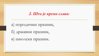 2. Шта је крсна слава:
а) породични празник,
б) државни празник,
в) школски празник.
 