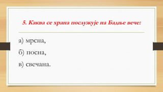 5. Каква се храна послужује на Бадње вече:
а) мрсна,
б) посна,
в) свечана.
 