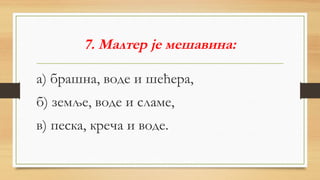 7. Малтер је мешавина:
а) брашна, воде и шећера,
б) земље, воде и сламе,
в) песка, креча и воде.
 