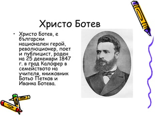Христо Ботев
• Христо Ботев, е
  български
  национален герой,
  революционер, поет
  и публицист, роден
  на 25 декември 1847
  г. в град Калофер в
  семейството на
  учителя, книжовник
  Ботьо Петков и
  Иванка Ботева.
 