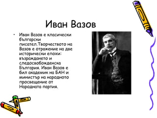 Иван Вазов
• Иван Вазов е класически
  български
  писател.Творчеството на
  Вазов е отражение на две
  исторически епохи:
  възраждането и
  следосвобожденска
  България. Иван Вазов е
  бил академик на БАН и
  министър на народното
  просвещение от
  Народната партия.
 
